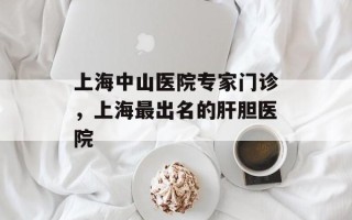上海中山医院专家门诊，上海最出名的肝胆医院