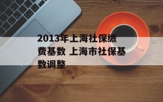 2013年上海社保缴费基数 上海市社保基数调整