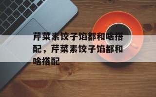 芹菜素饺子馅都和啥搭配，芹菜素饺子馅都和啥搭配