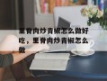 里脊肉炒青椒怎么做好吃，里脊肉炒青椒怎么做