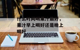 什么时间喝果汁最好，果汁早上喝好还是晚上喝好