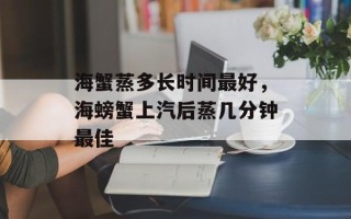 海蟹蒸多长时间最好，海螃蟹上汽后蒸几分钟最佳