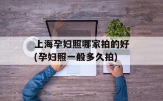 上海孕妇照哪家拍的好(孕妇照一般多久拍)
