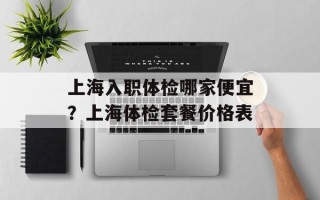 上海入职体检哪家便宜？上海体检套餐价格表