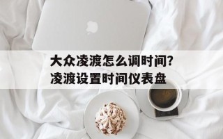 大众凌渡怎么调时间？凌渡设置时间仪表盘