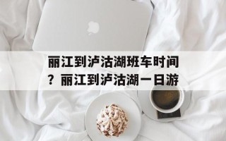 丽江到泸沽湖班车时间？丽江到泸沽湖一日游