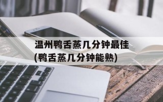 温州鸭舌蒸几分钟最佳(鸭舌蒸几分钟能熟)