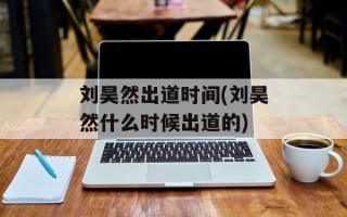 刘昊然出道时间(刘昊然什么时候出道的)
