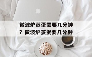 微波炉蒸蛋需要几分钟？微波炉蒸蛋要几分钟