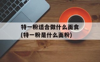 特一粉适合做什么面食(特一粉是什么面粉)