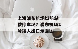 上海浦东机场t2航站楼停车场？浦东机场2号接人出口示意图
