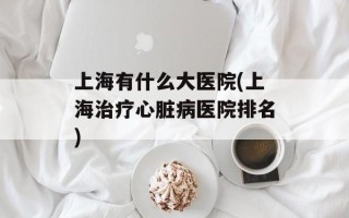 上海有什么大医院(上海治疗心脏病医院排名)