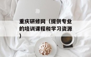 重庆研修网（提供专业的培训课程和学习资源）