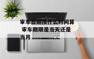 审车日期按什么时间算 审车期限是当天还是当月