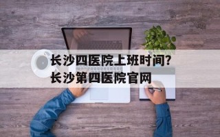 长沙四医院上班时间？长沙第四医院官网