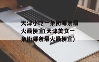 天津小吃一条街哪条最火最便宜(天津美食一条街哪条最火最便宜)