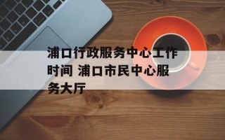 浦口行政服务中心工作时间 浦口市民中心服务大厅