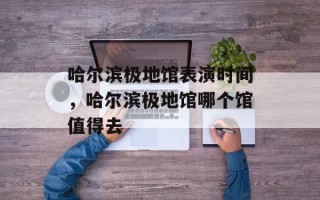 哈尔滨极地馆表演时间，哈尔滨极地馆哪个馆值得去