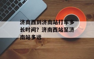 济南西到济南站打车多长时间？济南西站至济南站多远