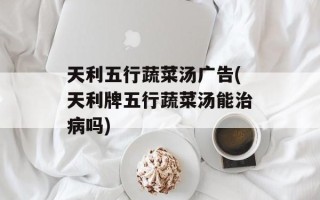 天利五行蔬菜汤广告(天利牌五行蔬菜汤能治病吗)