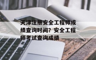 天津注册安全工程师成绩查询时间？安全工程师考试查询成绩