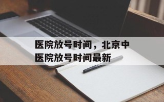 医院放号时间，北京中医院放号时间最新