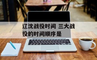 辽沈战役时间 三大战役的时间顺序是