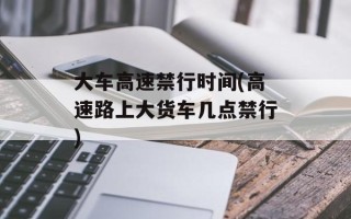 大车高速禁行时间(高速路上大货车几点禁行)