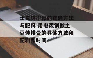 土豆炖排骨的正确方法与配料 用电饭锅做土豆炖排骨的具体方法和配料和时间