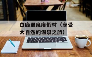 白鹿温泉度假村（享受大自然的温泉之旅）
