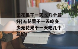 无花果干一天吃几个最好(无花果干一天吃多少无花果干一天吃几个最好)