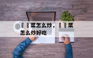 莙荙菜怎么炒，莙荙菜怎么炒好吃