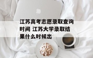 江苏高考志愿录取查询时间 江苏大学录取结果什么时候出