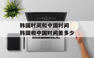 韩国时间和中国时间 韩国和中国时间差多少