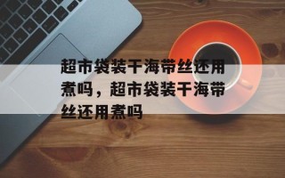 超市袋装干海带丝还用煮吗，超市袋装干海带丝还用煮吗
