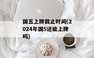 国五上牌截止时间(2024年国5还能上牌吗)