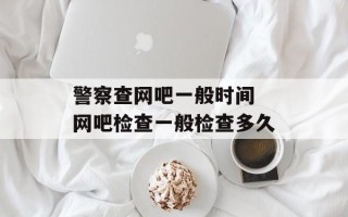 警察查网吧一般时间 网吧检查一般检查多久