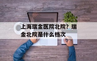 上海瑞金医院北院？瑞金北院是什么档次