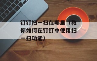钉钉扫一扫在哪里（教你如何在钉钉中使用扫一扫功能）