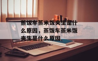 蒸饭车蒸米饭夹生是什么原因，蒸饭车蒸米饭夹生是什么原因