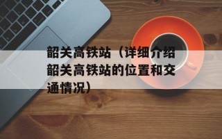 韶关高铁站（详细介绍韶关高铁站的位置和交通情况）