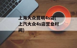 上海大众昆明4s店(上汽大众4s店营业时间)
