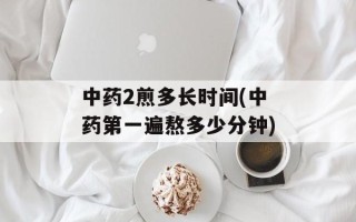 中药2煎多长时间(中药第一遍熬多少分钟)