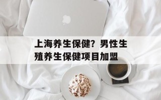 上海养生保健？男性生殖养生保健项目加盟