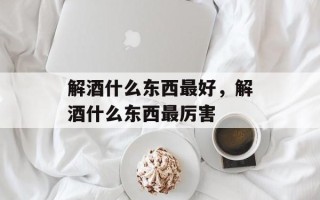 解酒什么东西最好，解酒什么东西最厉害
