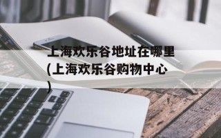 上海欢乐谷地址在哪里(上海欢乐谷购物中心)