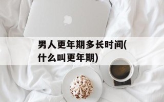 男人更年期多长时间(什么叫更年期)