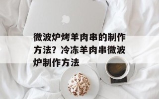 微波炉烤羊肉串的制作方法？冷冻羊肉串微波炉制作方法
