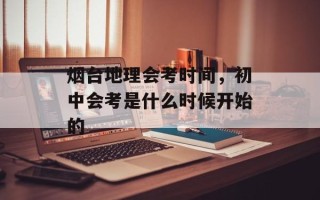 烟台地理会考时间，初中会考是什么时候开始的