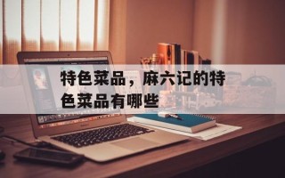 特色菜品，麻六记的特色菜品有哪些